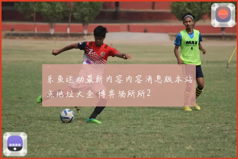 乐鱼运动最新内容内容消息版本站点地址大全 博弈场所所2