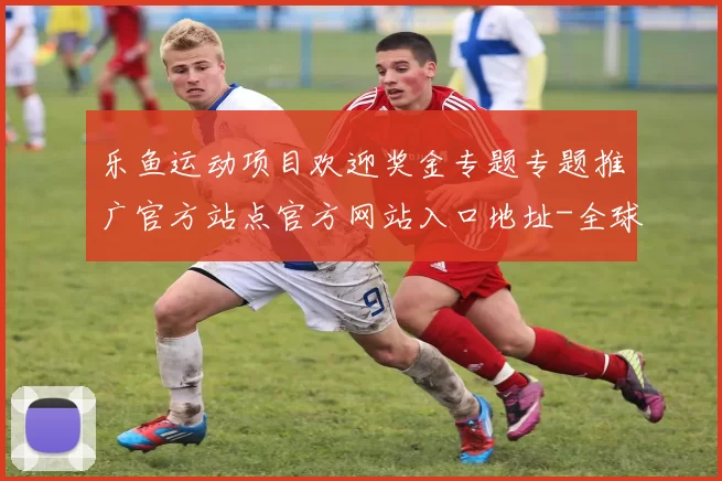 乐鱼运动项目欢迎奖金专题专题推广官方站点官方网站入口地址-全球运动比赛即时转播站点