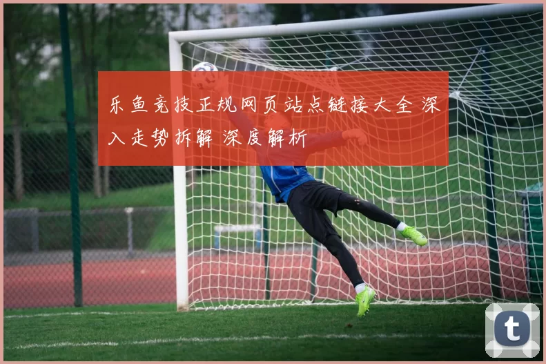 乐鱼竞技正规网页站点链接大全 深入走势拆解 深度解析