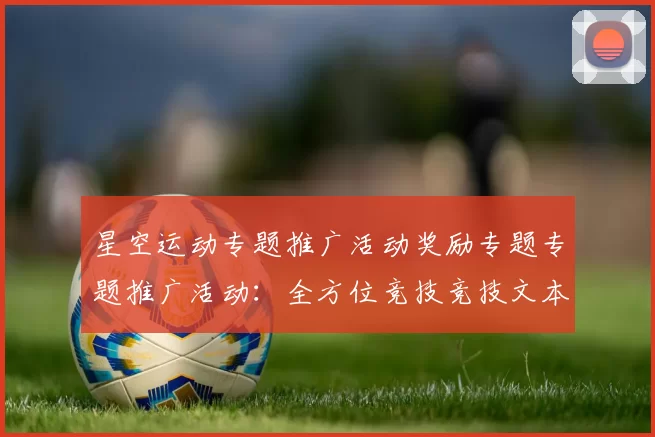 星空运动专题推广活动奖励专题专题推广活动：全方位竞技竞技文本文本内容账户充值资金奖励金营销彩金优惠优惠活动辅助与科技赋能