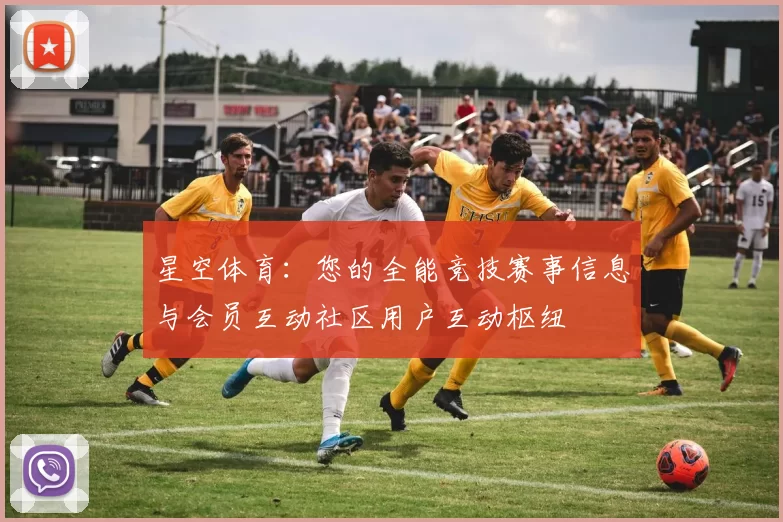 星空体育：您的全能竞技赛事信息与会员互动社区用户互动枢纽