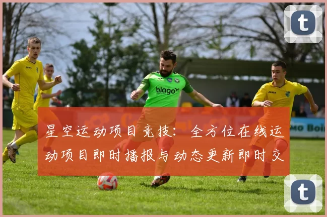 星空运动项目竞技：全方位在线运动项目即时播报与动态更新即时交流互动动态更新社区交流互动交流交流社区彩券站