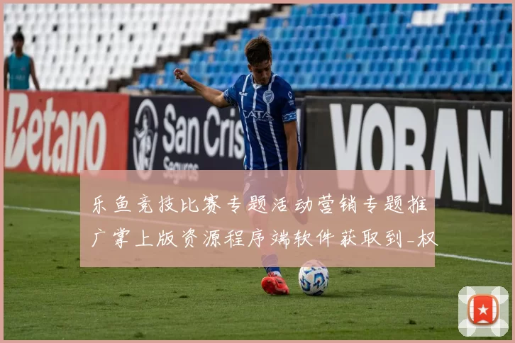 乐鱼竞技比赛专题活动营销专题推广掌上版资源程序端软件获取到_权威最新消息信息内容版本历史数据文本内容文本消息版