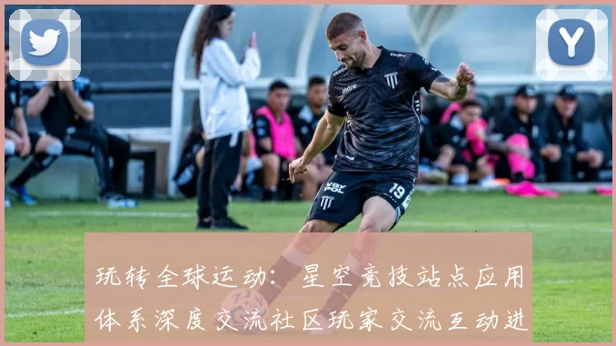 玩转全球运动：星空竞技站点应用体系深度交流社区玩家交流互动进行操作操作操作体验