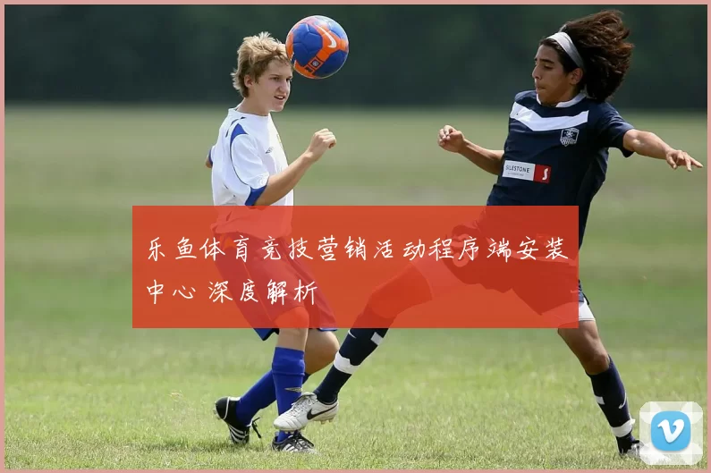 乐鱼体育竞技营销活动程序端安装中心 深度解析