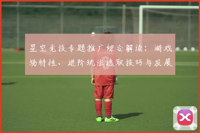 星空竞技专题推广综合解读：游戏场特性、进阶玩法选取技巧与发展展望 深度解析