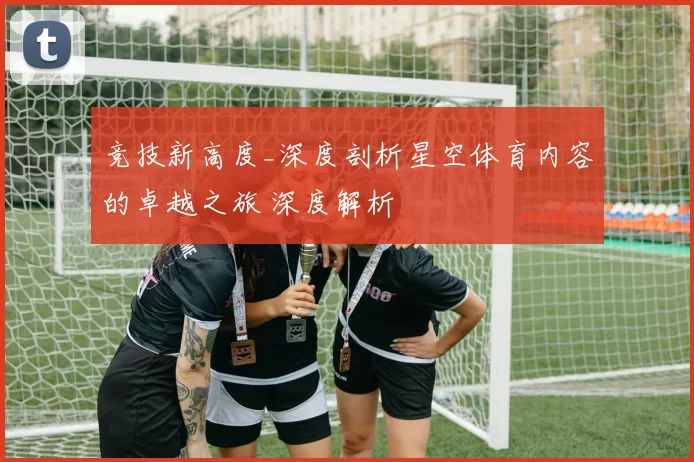 竞技新高度_深度剖析星空体育内容的卓越之旅 深度解析