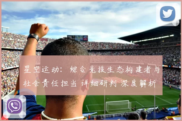 星空运动：综合竞技生态构建者与社会责任担当 详细研判 深度解析