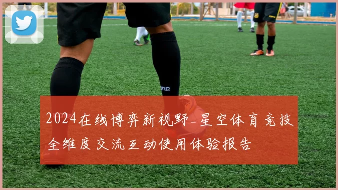 2024在线博弈新视野_星空体育竞技全维度交流互动使用体验报告