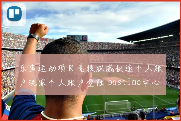 乐鱼运动项目竞技权威快速个人账户玩家个人账户登陆 pastime中心2