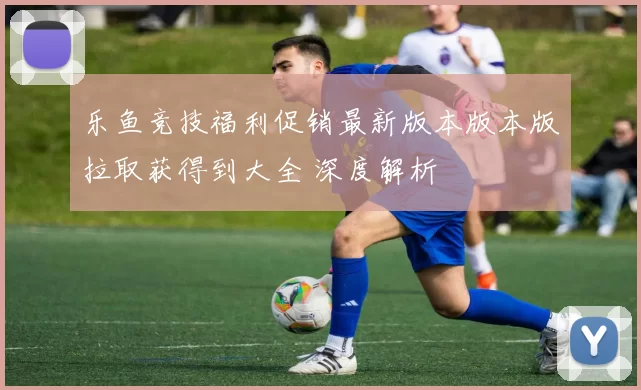 乐鱼竞技福利促销最新版本版本版拉取获得到大全 深度解析
