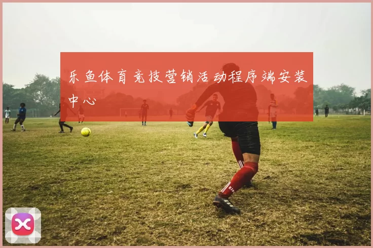 乐鱼体育竞技营销活动程序端安装中心
