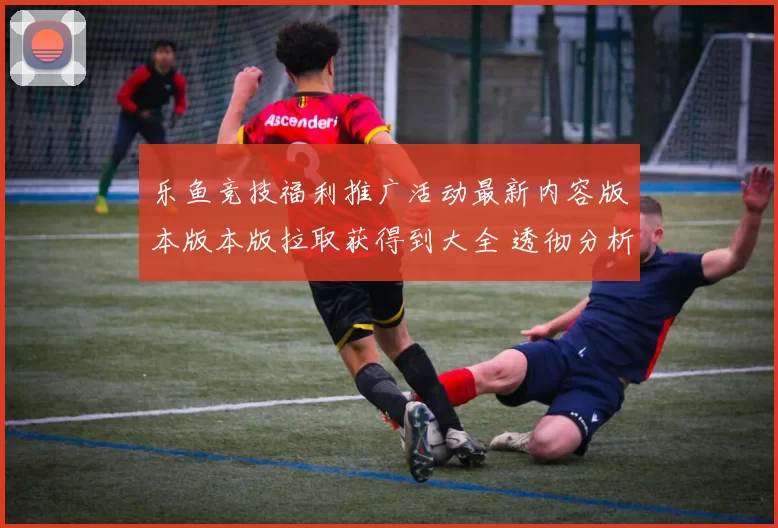 乐鱼竞技福利推广活动最新内容版本版本版拉取获得到大全 透彻分析
