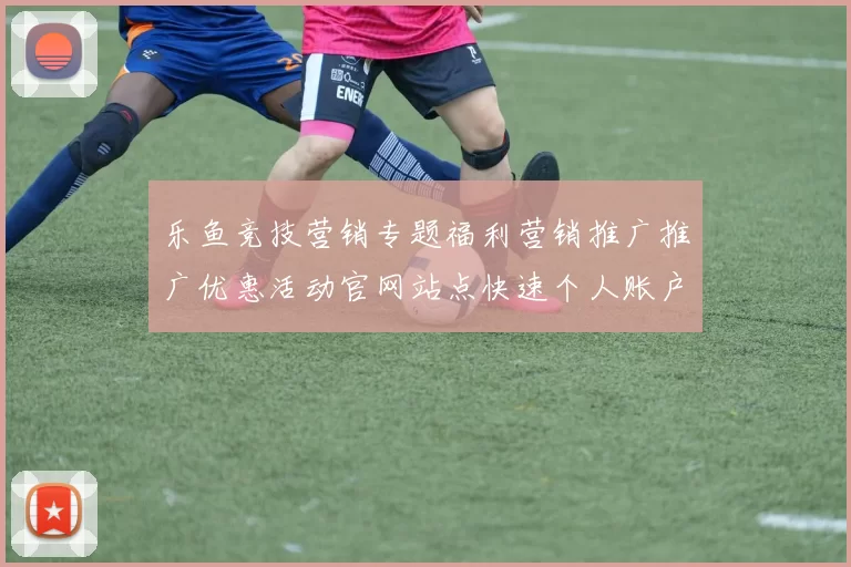 乐鱼竞技营销专题福利营销推广推广优惠活动官网站点快速个人账户打开网站架构架构账户
